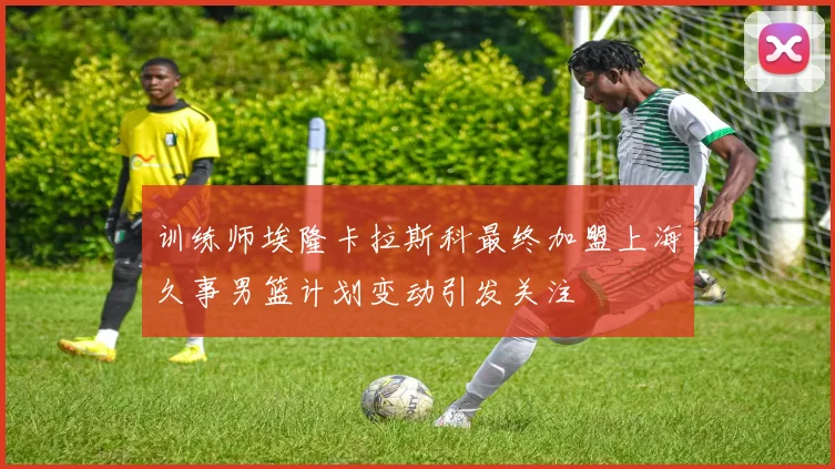 训练师埃隆卡拉斯科最终加盟上海久事男篮计划变动引发关注