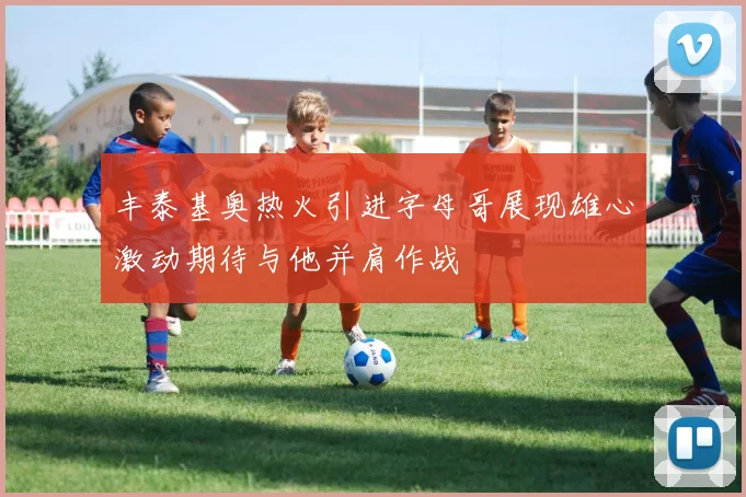 丰泰基奥热火引进字母哥展现雄心激动期待与他并肩作战