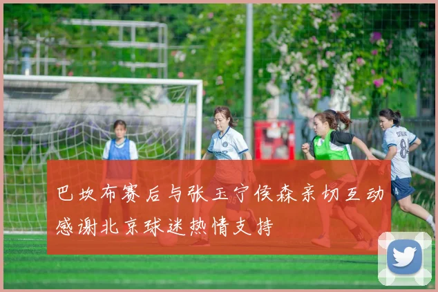 巴坎布赛后与张玉宁侯森亲切互动感谢北京球迷热情支持